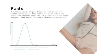 F a d s
A a u t o r a M a r t a D o m i n g u e z R i e z u , n o l i v r o C o o l h u n t e r s
( 2 0 1 1 ) , a f i r m a q u e a s f a d s “ t ê m u m c i c l o d e v i d a m u i t o
c u r t o : u m a e x p l o s ã o r e p e n t i n a , u m p e r í o d o h o t e u m o c a s o
a b r u p t o ” . E s s a d e f i n i ç ã o e x p õ e o c a r á t e r v o l á t i l d a s f a d s .
 