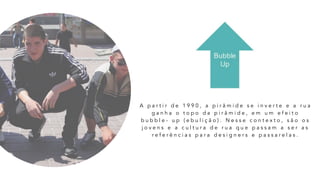 A p a r t i r d e 1 9 9 0 , a p i r â m i d e s e i n v e r t e e a r u a
g a n h a o t o p o d a p i r â m i d e , e m u m e f e i t o
b u b b l e - u p ( e b u l i ç ã o ) . N e s s e c o n t e x t o , s ã o o s
j o v e n s e a c u l t u r a d e r u a q u e p a s s a m a s e r a s
r e f e r ê n c i a s p a r a d e s i g n e r s e p a s s a r e l a s .
 