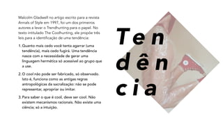 Malcolm Gladwell no artigo escrito para a revista
Annals of Style em 1997, foi um dos primeiros
autores a levar o Trendhunting para o papel. No
texto intitulado The Coolhunting, ele propõe três
leis para a identificação de uma tendência:
1.Quanto mais cedo você tenta agarrar (uma
tendência), mais cedo fugirá. Uma tendência
nasce com a necessidade de gerar uma
linguagem hermética só acessível ao grupo que
a use.
2.O cool não pode ser fabricado, só observado.
Isto é, funciona como as antigas regras
antropológicas da sacralização: não se pode
representar, apropriar ou imitar.
3.Para saber o que é cool, deve ser cool. Não
existem mecanismos racionais. Não existe uma
ciência; só a intuição.
Te n
d ê n
c i a
 