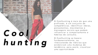 C o o l
h u n t i n g
O C o o l h u n t i n g é m a i s d o q u e u m a
p r o f i s s ã o , é u m c o n j u n t o d e
c o m p e t ê n c i a s . I d e n t i f i c a r i d e i a s ,
p e n s a m e n t o s , m o v i m e n t o s e
m e n s a g e n s s o c i a i s q u e p o d e m
i n f l u e n c i a r o c o m p o r t a m e n t o e
h á b i t o s d e c o n s u m o .
O C o o l h u n t i n g s e b a s e i a
f u n d a m e n t a l m e n t e , n a
i n t e r c o n e x ã o d e i n d í c i o s q u e
e v i d e n c i a m u m a m u d a n ç a d e
t e n d ê n c i a , p a r a a s s i m , v i s u a l i z a r
u m a o p o r t u n i d a d e
 