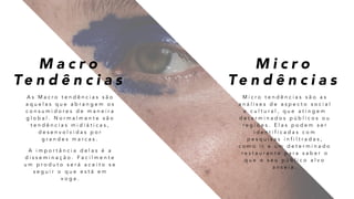 M a c r o
Te n d ê n c i a s
M i c r o
Te n d ê n c i a s
M i c r o t e n d ê n c i a s s ã o a s
a n á l i s e s d e a s p e c t o s o c i a l
e c u l t u r a l , q u e a t i n g e m
d e t e r m i n a d o s p ú b l i c o s o u
r e g i õ e s . E l a s p o d e m s e r
i d e n t i f i c a d a s c o m
p e s q u i s a s i n f i l t r a d a s ,
c o m o i r a u m d e t e r m i n a d o
r e s t a u r a n t e p a r a s a b e r o
q u e o s e u p ú b l i c o a l v o
a n s e i a .
A s M a c r o t e n d ê n c i a s s ã o
a q u e l a s q u e a b r a n g e m o s
c o n s u m i d o r e s d e m a n e i r a
g l o b a l . N o r m a l m e n t e s ã o
t e n d ê n c i a s m i d i á t i c a s ,
d e s e n v o l v i d a s p o r
g r a n d e s m a r c a s .
A i m p o r t â n c i a d e l a s é a
d i s s e m i n a ç ã o . F a c i l m e n t e
u m p r o d u t o s e r á a c e i t o s e
s e g u i r o q u e e s t á e m
v o g a .
 