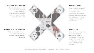 A p ó s f i l t r a d o s , o s d a d o s
p a s s a m p o r p r o f i s s i o n a i s
d e d i v e r s a s á r e a s .
S o c i ó l o g o s , p s i c ó l o g o s ,
d e s i g n e r e p r o d u t o r e s d e
c o n t e ú d o s e g m e n t a m e
d i a l o g a m s o b r e c a d a
m a n i f e s t a ç ã o .
B r a i n s t o r m
E s p a l h a d o s p e l o m u n d o ,
o s C o o l h u n t e r s c o l e t a m
f o t o s , r e l a t o s e
o b s e r v a ç õ e s e m d i v e r s a s
f o r m a s e m a n i f e s t a ç õ e s
e s p o n t â n e a s o u n ã o .
C o l e t a d e D a d o s
To d o s o s d a d o s a n a l i s a d o s
s e t r a n s f o r m a m e m
t e n d ê n c i a s . E s s a s s e
m a n i f e s t a m a t r a v é s d e
s t o r y t e l l i n g s q u e v i r a m
m o o d b o a r d s , c a r t e l a s d e
c o r e s e m o d e l a g e n s
d i v e r s a s .
P r e v i s ã o
To d o o c o n t e ú d o v a i p a r a
u m a s e d e q u e a n a l i s a e
f i l t r a o q u e r e a l m e n t e é
r e l e v a n t e .
F i l t r o d e C o n t e ú d o
F u t u r e C o n c e p t L a b / N e l l y R o d i / P r o m o s t y l / U s e F a s h i o n / W G S N
 