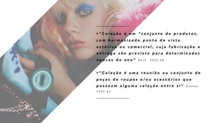 • “ C o l e ç ã o é u m “ c o n j u n t o d e p r o d u t o s ,
c o m h a r m o n i z a d o p o n t o d e v i s t a
e s t é t i c o o u c o m e r c i a l , c u j a f a b r i c a ç ã o e
e n t r e g a s ã o p r e v i s t a p a r a d e t e r m i n a d a s
é p o c a s d o a n o ” R e c h , 2 0 0 2 : 6 8
• “ C o l e ç ã o é u m a r e u n i ã o o u c o n j u n t o d e
p e ç a s d e r o u p a s e / o u a c e s s ó r i o s q u e
p o s s u a m a l g u m a r e l a ç ã o e n t r e s i ” G o m e s ,
1 9 9 2 : 4 3
 