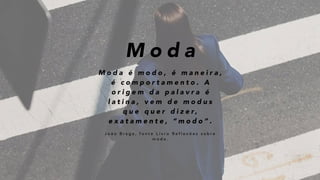 M o d a
M o d a é m o d o , é m a n e i r a ,
é c o m p o r t a m e n t o . A
o r i g e m d a p a l a v r a é
l a t i n a , v e m d e m o d u s
q u e q u e r d i z e r ,
e x a t a m e n t e , “ m o d o ” .
J o ã o B r a g a , f o n t e L i v r o R e f l e x õ e s s o b r e
m o d a .
 