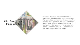 0 1 . P e r f i l d o
C o n s u m i d o r
Q u a n d o f a l a m o s e m “ c o n h e c e r o
p e r f i l d o c o n s u m i d o r ” p e n s a m o s e m
“ o q u e e l e s g o s t a r i a m d e c o m p r a r ” e
“ c o m o e l e s g o s t a m d e s e r t r a t a d o s ” ,
e s s a s q u e s ã o a s d u a s p r i n c i p a i s
p e r g u n t a s d e q u a l q u e r e m p r e s a q u e
d e s e j a v e n d e r m a i s e s e c o n s o l i d a r
n o m e r c a d o p r e c i s a m f a z e r .
 