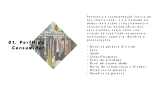0 1 . P e r f i l d o
C o n s u m i d o r
P e r s o n a é a r e p r e s e n t a ç ã o f i c t í c i a d o
s e u c l i e n t e i d e a l . E l a é b a s e a d a e m
d a d o s r e a i s s o b r e c o m p o r t a m e n t o e
c a r a c t e r í s t i c a s d e m o g r á f i c a s d o s
s e u s c l i e n t e s , a s s i m c o m o u m a
c r i a ç ã o d e s u a s h i s t ó r i a s p e s s o a i s ,
m o t i v a ç õ e s , o b j e t i v o s , d e s a f i o s e
p r e o c u p a ç õ e s .
- N o m e d a p e r s o n a ( f i c t í c i o )
- S e x o
- I d a d e
- C a r g o / O c u p a ç ã o
- R a m o d e a t i v i d a d e
- N í v e l d e e s c o l a r i d a d e
- M e i o s d e c o m u n i c a ç ã o u t i l i z a d o s
- O b j e t i v o s d a p e r s o n a
- D e s a f i o s d a p e r s o n a
 