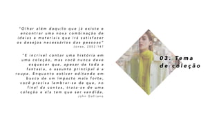 0 3 . Te m a
d e c o l e ç ã o
“ O l h a r a l é m d a q u i l o q u e j á e x i s t e e
e n c o n t r a r u m a n o v a c o m b i n a ç ã o d e
i d e i a s e m a t e r i a i s q u e i r á s a t i s f a z e r
o s d e s e j o s n e c e s s á r i o s d a s p e s s o a s ”
J o n e s , 2 0 0 2 : 1 4 7
" E i n c r í v e l c o n t a r u m a h i s t ó r i a e m
u m a c o l e ç ã o , m a s v o c ê n u n c a d e v e
e s q u e c e r q u e , a p e s a r d e t o d a a
f a n t a s i a , o a s s u n t o p r i n c i p a l é a
r o u p a . E n q u a n t o e s t i v e r e d i t a n d o e m
b u s c a d e u m i m p a c t o m a i s f o r t e ,
v o c ê p r e c i s a l e m b r a r - s e d e q u e , n o
f i n a l d a c o n t a s , t r a t a - s e d e u m a
c o l e ç ã o e e l a t e m q u e s e r v e n d i d a .
J o h n G a l l i a n o
 