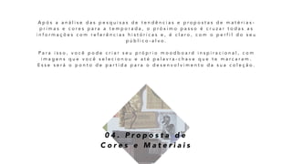 0 4 . P r o p o s t a d e
C o r e s e M a t e r i a i s
A p ó s a a n á l i s e d a s p e s q u i s a s d e t e n d ê n c i a s e p r o p o s t a s d e m a t é r i a s -
p r i m a s e c o r e s p a r a a t e m p o r a d a , o p r ó x i m o p a s s o é c r u z a r t o d a s a s
i n f o r m a ç õ e s c o m r e f e r ê n c i a s h i s t ó r i c a s e , é c l a r o , c o m o p e r f i l d o s e u
p ú b l i c o - a l v o .
P a r a i s s o , v o c ê p o d e c r i a r s e u p r ó p r i o m o o d b o a r d i n s p i r a c i o n a l , c o m
i m a g e n s q u e v o c ê s e l e c i o n o u e a t é p a l a v r a - c h a v e q u e t e m a r c a r a m .
E s s e s e r á o p o n t o d e p a r t i d a p a r a o d e s e n v o l v i m e n t o d a s u a c o l e ç ã o .
 