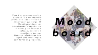 E s s e é o m o m e n t o o n d e o
p r o d u t o f i c a e m s e g u n d o
p l a n o , e o l a d o a r t í s t i c o e
i n s p i r a d o r q u e s u r g e . O
M o o d b o a r d d e v e s e r
e x t r e m a m e n t e e x p l i c a t i v o
e v i s u a l p a r a n o r t e a r a
c o l e ç ã o , p o r i s s o é
i m p o r t a n t e a c e s s a r
d i v e r s a s r e f e r ê n c i a s q u e
f a ç a m u m a i n t e r s e c ç ã o
c o m t o d a s a s p r o p o s t a s .
M o o d
b o a r d
 