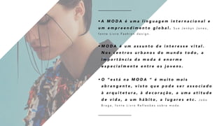 • A M O D A é u m a l i n g u a g e m i n t e r n a c i o n a l e
u m e m p r e e n d i m e n t o g l o b a l . S u e J e n k y n J o n e s ,
f o n t e L i v r o F a s h i o n d e s i g n .
• M O D A é u m a s s u n t o d e i n t e r e s s e v i t a l .
N o s c e n t r o s u r b a n o s d o m u n d o t o d o , a
i m p o r t â n c i a d a m o d a é e n o r m e
e s p e c i a l m e n t e e n t r e o s j o v e n s .
• O “ e s t á n a M O D A “ é m u i t o m a i s
a b r a n g e n t e , v i s t o q u e p o d e s e r a s s o c i a d o
à a r q u i t e t u r a , à d e c o r a ç ã o , a u m a a t i t u d e
d e v i d a , a u m h á b i t o , a l u g a r e s e t c . J o ã o
B r a g a , f o n t e L i v r o R e f l e x õ e s s o b r e m o d a .
 
