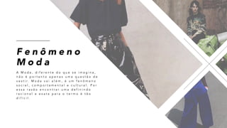F e n ô m e n o
M o d a
A M o d a , d i f e r e n t e d o q u e s e i m a g i n a ,
n ã o é p o r t a n t o a p e n a s u m a q u e s t ã o d e
v e s t i r . M o d a v a i a l é m , é u m f e n ô m e n o
s o c i a l , c o m p o r t a m e n t a l e c u l t u r a l . P o r
e s s a r a z ã o e n c o n t r a r u m a d e f i n i n d o
r a c i o n a l e e x a t a p a r a o t e r m o é t ã o
d i f í c i l .
 