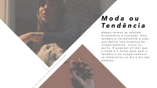 A m b o s t e r m o s s e r e f e r e m
d i r e t a m e n t e a i n o v a ç ã o . U m a
t e n d ê n c i a n o r m a l m e n t e é a l g o
q u e d e f i n e u m a m u d a n ç a d e
c o m p o r t a m e n t o , v i s u a l o u
e s t i l o . É p o s s í v e l a f i r m a r q u e
a m o d a é a f o r m a p e l a q u a l a
t e n d ê n c i a d e c o m p o r t a m e n t o
s e m a t e r i a l i z a n o d i a a d i a d a s
p e s s o a s .
M o d a o u
Te n d ê n c i a
 