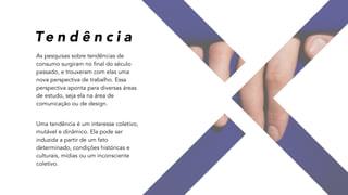 As pesquisas sobre tendências de
consumo surgiram no final do século
passado, e trouxeram com elas uma
nova perspectiva de trabalho. Essa
perspectiva aponta para diversas áreas
de estudo, seja ela na área de
comunicação ou de design.
 
Uma tendência é um interesse coletivo,
mutável e dinâmico. Ela pode ser
induzida a partir de um fato
determinado, condições históricas e
culturais, mídias ou um inconsciente
coletivo.
Te n d ê n c i a
 