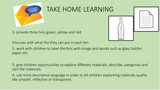 TAKE HOME LEARNING
1- provide three bins green, yellow and red.
Discuses with what the they can put in each bin.
2- work with children to label the bins with image and words such as glass bottle/
paper etc.
3- give children opportunities to explore different materials, describe, categories and
sort the materials.
4- use more descriptive language in order to let children exploreing materials quality
like smooth, reflective or transparent.
 