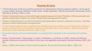 Theories & Facts
• “The first few years of life are a sensitive period for the development of food acceptance patterns. By the age of
3, many children develop a dislike for certain foods, notably vegetables.” (Nicklas, Baranowski, Baranowski, Cullen,
Rittenberry, & Olvera, 2001, p. 225).
• Children’s food preferences are learned through repeated exposure to foods. Therefore, child-care providers and
parents should expose children to a variety of foods and encourage them to taste it.
• Children’s eating behaviours are often learned from the eating habits of parents, educators and peers. Therefore,
educators should model positive eating practices.
• “A meal situation experienced as negative by the child decreased their preference for the food eaten, whereas a
positive meal experience increased their preference for the food eaten in that situation.” (Nicklas, Baranowski,
Baranowski, Cullen, Rittenberry, & Olvera, 2001, P. 227)
• Food used to pacify, punish or reward children is associated with a decrease in the consumption of nutritious
food.
• Nicklas, TA, Baranowski, T, Baranowski, Jc, Cullen, K, Rittenberry, L, & Olvera, N. (2001). Family and child-care
provider influences on preschool children's fruit, juice, and vegetable consumption. Nutrition Reviews, 59(7), 224-
235.
• Buzby, J. (2002). Plate waste in school nutrition programs. The Journal of Consumer Affairs., 36(2), 220.
 