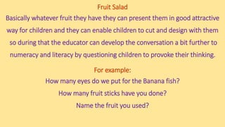 Fruit Salad
Basically whatever fruit they have they can present them in good attractive
way for children and they can enable children to cut and design with them
so during that the educator can develop the conversation a bit further to
numeracy and literacy by questioning children to provoke their thinking.
For example:
How many eyes do we put for the Banana fish?
How many fruit sticks have you done?
Name the fruit you used?
 