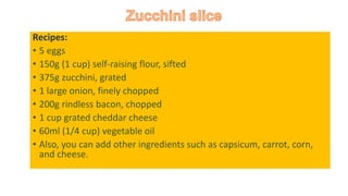 Recipes:
• 5 eggs
• 150g (1 cup) self-raising flour, sifted
• 375g zucchini, grated
• 1 large onion, finely chopped
• 200g rindless bacon, chopped
• 1 cup grated cheddar cheese
• 60ml (1/4 cup) vegetable oil
• Also, you can add other ingredients such as capsicum, carrot, corn,
and cheese.
 