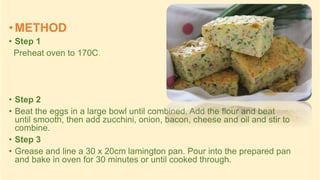 • METHOD
• Step 1
Preheat oven to 170C.
• Step 2
• Beat the eggs in a large bowl until combined. Add the flour and beat
until smooth, then add zucchini, onion, bacon, cheese and oil and stir to
combine.
• Step 3
• Grease and line a 30 x 20cm lamington pan. Pour into the prepared pan
and bake in oven for 30 minutes or until cooked through.
 