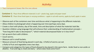 Activity:
• Two transparent boxes like the one above
Container 1: Place three different materials in soil – plastic bag, apple and paper towel
Container 2: Place three food types in varying conditions – apple in soil with worms, apple by itself, apple in water.
• Observe each of the containers over time and discuss what is happening to the different materials.
• Allow children to photograph what is happening over time (perhaps every day).
• Create a chart with photos, day of the week, time and description of what the materials look like.
• Question children using language that will enhance their understanding of mathematical concepts –
“how long did it take to decompose?”, “which material decomposed faster or in less time?”
• Set up worm farm with children.
• Count worms.
• Measure soil in small buckets.
• Measure amount of food being placed in each day. A fistful of worms can eat
a fistful of fruit and vegetables every two days.
• Compare and categorise the types of food allowed to be placed in the worm farm. Acidic food vs non acidic or
alkaline. Fruit and veg vs meat and dairy – where does food come from?
 