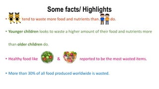 Some facts/ Highlights
• tend to waste more food and nutrients than do.
• Younger children looks to waste a higher amount of their food and nutrients more
than older children do.
• Healthy food like & reported to be the most wasted items.
• More than 30% of all food produced worldwide is wasted.
 