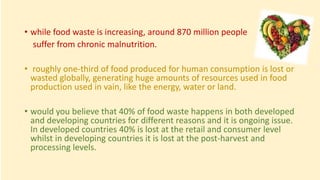 • while food waste is increasing, around 870 million people
suffer from chronic malnutrition.
• roughly one-third of food produced for human consumption is lost or
wasted globally, generating huge amounts of resources used in food
production used in vain, like the energy, water or land.
• would you believe that 40% of food waste happens in both developed
and developing countries for different reasons and it is ongoing issue.
In developed countries 40% is lost at the retail and consumer level
whilst in developing countries it is lost at the post-harvest and
processing levels.
 