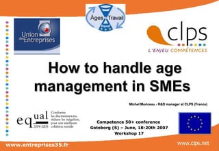 How to handle age management in SMEs     Michel Moriceau - R&D manager at CLPS (France)   Competence 50+ conference  Goteborg (S) – June, 18-20th 2007 Workshop 17 www.entreprises35.fr 
