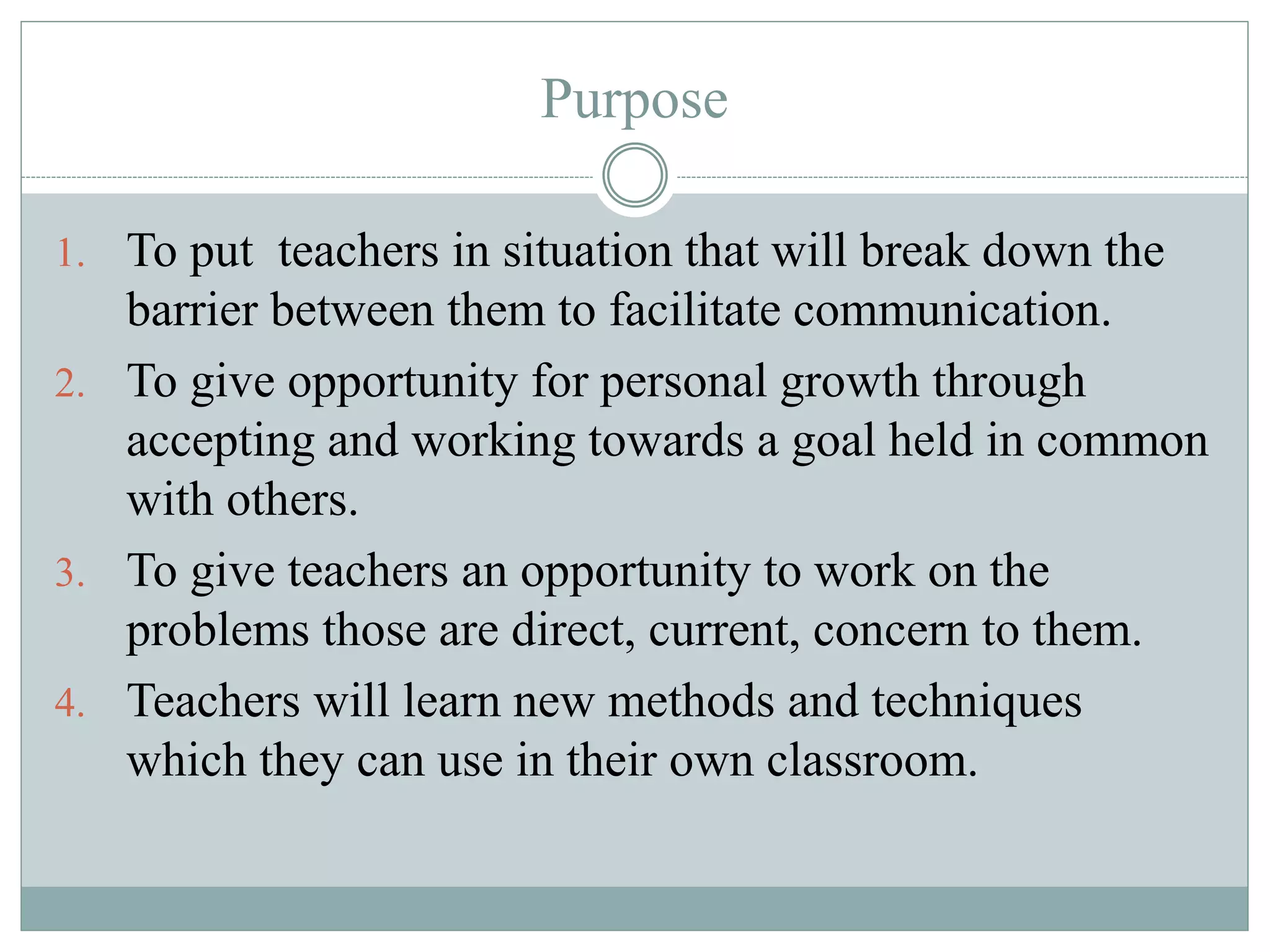 Purpose
1. To put teachers in situation that will break down the
barrier between them to facilitate communication.
2. To give opportunity for personal growth through
accepting and working towards a goal held in common
with others.
3. To give teachers an opportunity to work on the
problems those are direct, current, concern to them.
4. Teachers will learn new methods and techniques
which they can use in their own classroom.
 