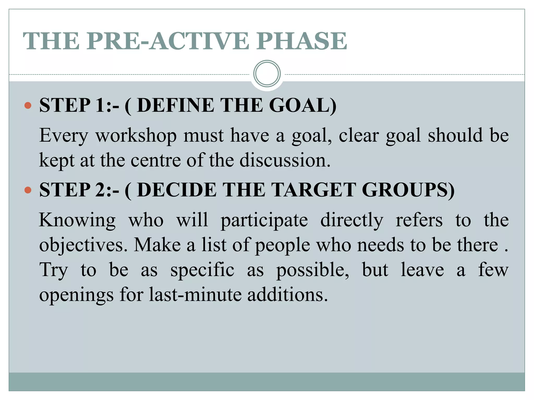 THE PRE-ACTIVE PHASE
 STEP 1:- ( DEFINE THE GOAL)
Every workshop must have a goal, clear goal should be
kept at the centre of the discussion.
 STEP 2:- ( DECIDE THE TARGET GROUPS)
Knowing who will participate directly refers to the
objectives. Make a list of people who needs to be there .
Try to be as specific as possible, but leave a few
openings for last-minute additions.
 