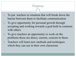 Purpose
1. To put teachers in situation that will break down the
barrier between them to facilitate communication.
2. To give opportunity for personal growth through
accepting and working towards a goal held in common
with others.
3. To give teachers an opportunity to work on the
problems those are direct, current, concern to them.
4. Teachers will learn new methods and techniques
which they can use in their own classroom.
 