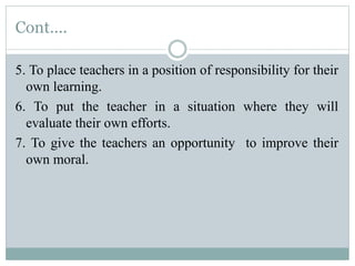 Cont....
5. To place teachers in a position of responsibility for their
own learning.
6. To put the teacher in a situation where they will
evaluate their own efforts.
7. To give the teachers an opportunity to improve their
own moral.
 