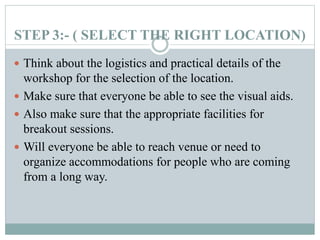 STEP 3:- ( SELECT THE RIGHT LOCATION)
 Think about the logistics and practical details of the
workshop for the selection of the location.
 Make sure that everyone be able to see the visual aids.
 Also make sure that the appropriate facilities for
breakout sessions.
 Will everyone be able to reach venue or need to
organize accommodations for people who are coming
from a long way.
 