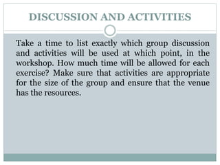 DISCUSSION AND ACTIVITIES
Take a time to list exactly which group discussion
and activities will be used at which point, in the
workshop. How much time will be allowed for each
exercise? Make sure that activities are appropriate
for the size of the group and ensure that the venue
has the resources.
 