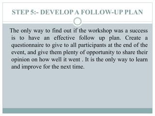 STEP 5:- DEVELOPA FOLLOW-UP PLAN
The only way to find out if the workshop was a success
is to have an effective follow up plan. Create a
questionnaire to give to all participants at the end of the
event, and give them plenty of opportunity to share their
opinion on how well it went . It is the only way to learn
and improve for the next time.
 