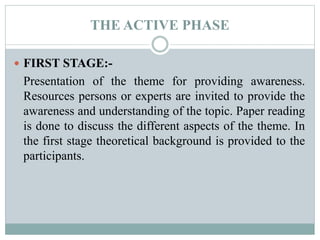 THE ACTIVE PHASE
 FIRST STAGE:-
Presentation of the theme for providing awareness.
Resources persons or experts are invited to provide the
awareness and understanding of the topic. Paper reading
is done to discuss the different aspects of the theme. In
the first stage theoretical background is provided to the
participants.
 