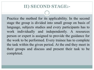 II) SECOND STAGE:-
Practice the method for its applicability. In the second
stage the group is divided into small group on basis of
language, subjects studies and every participants has to
work individually and independently. A resources
person or expert is assigned to provide the guidance for
the work to be performed. Every trainee has to complete
the task within the given period. At the end they meet in
their groups and discuss and present their task to be
completed.
 