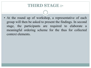 THIRD STAGE :-
• At the round up of workshop, a representative of each
group will then be asked to present the findings. In second
stage, the participants are required to elaborate a
meaningful ordering scheme for the thus for collected
context elements.
 