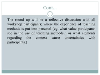 Cont...
The round up will be a reflective discussion with all
workshop participants; where the experience of teaching
methods is put into personal (eg:-what value participants
see in the use of teaching methods ; or what elements
regarding the context cause uncertainties with
participants.)
 