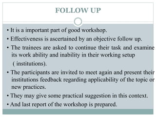 FOLLOW UP
• It is a important part of good workshop.
• Effectiveness is ascertained by an objective follow up.
• The trainees are asked to continue their task and examine
its work ability and inability in their working setup
( institutions).
• The participants are invited to meet again and present their
institutions feedback regarding applicability of the topic or
new practices.
• They may give some practical suggestion in this context.
• And last report of the workshop is prepared.
 