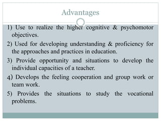 Advantages
1) Use to realize the higher cognitive & psychomotor
objectives.
2) Used for developing understanding & proficiency for
the approaches and practices in education.
3) Provide opportunity and situations to develop the
individual capacities of a teacher.
4) Develops the feeling cooperation and group work or
team work.
5) Provides the situations to study the vocational
problems.
 