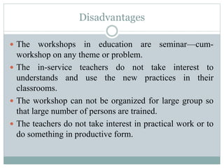 Disadvantages
 The workshops in education are seminar—cum-
workshop on any theme or problem.
 The in-service teachers do not take interest to
understands and use the new practices in their
classrooms.
 The workshop can not be organized for large group so
that large number of persons are trained.
 The teachers do not take interest in practical work or to
do something in productive form.
 