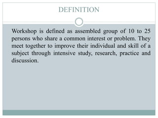 DEFINITION
Workshop is defined as assembled group of 10 to 25
persons who share a common interest or problem. They
meet together to improve their individual and skill of a
subject through intensive study, research, practice and
discussion.
 