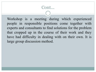 Cont...
Workshop is a meeting during which experienced
people in responsible positions come together with
experts and consultants to find solutions for the problem
that cropped up in the course of their work and they
have had difficulty in dealing with on their own. It is
large group discussion method.
 