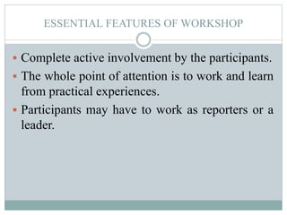 ESSENTIAL FEATURES OF WORKSHOP
 Complete active involvement by the participants.
 The whole point of attention is to work and learn
from practical experiences.
 Participants may have to work as reporters or a
leader.
 