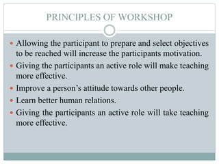 PRINCIPLES OF WORKSHOP
 Allowing the participant to prepare and select objectives
to be reached will increase the participants motivation.
 Giving the participants an active role will make teaching
more effective.
 Improve a person’s attitude towards other people.
 Learn better human relations.
 Giving the participants an active role will take teaching
more effective.
 