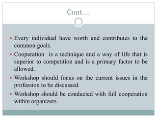 Cont....
 Every individual have worth and contributes to the
common goals.
 Cooperation is a technique and a way of life that is
superior to competition and is a primary factor to be
allowed.
 Workshop should focus on the current issues in the
profession to be discussed.
 Workshop should be conducted with full cooperation
within organizers.
 