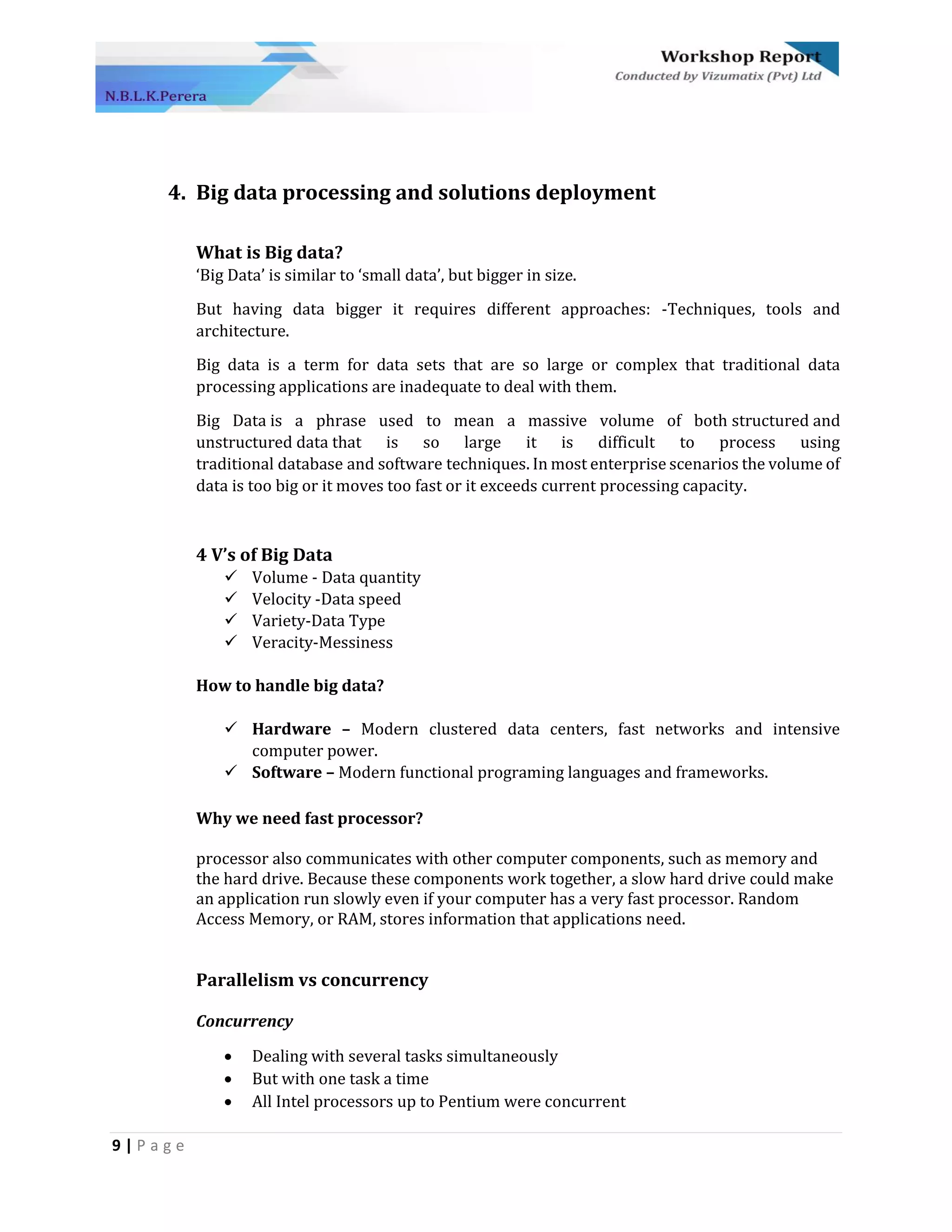 9 | P a g e
4. Big data processing and solutions deployment
What is Big data?
‘Big Data’ is similar to ‘small data’, but bigger in size.
But having data bigger it requires different approaches: -Techniques, tools and
architecture.
Big data is a term for data sets that are so large or complex that traditional data
processing applications are inadequate to deal with them.
Big Data is a phrase used to mean a massive volume of both structured and
unstructured data that is so large it is difficult to process using
traditional database and software techniques. In most enterprise scenarios the volume of
data is too big or it moves too fast or it exceeds current processing capacity.
4 V’s of Big Data
✓ Volume - Data quantity
✓ Velocity -Data speed
✓ Variety-Data Type
✓ Veracity-Messiness
How to handle big data?
✓ Hardware – Modern clustered data centers, fast networks and intensive
computer power.
✓ Software – Modern functional programing languages and frameworks.
Why we need fast processor?
processor also communicates with other computer components, such as memory and
the hard drive. Because these components work together, a slow hard drive could make
an application run slowly even if your computer has a very fast processor. Random
Access Memory, or RAM, stores information that applications need.
Parallelism vs concurrency
Concurrency
• Dealing with several tasks simultaneously
• But with one task a time
• All Intel processors up to Pentium were concurrent
 