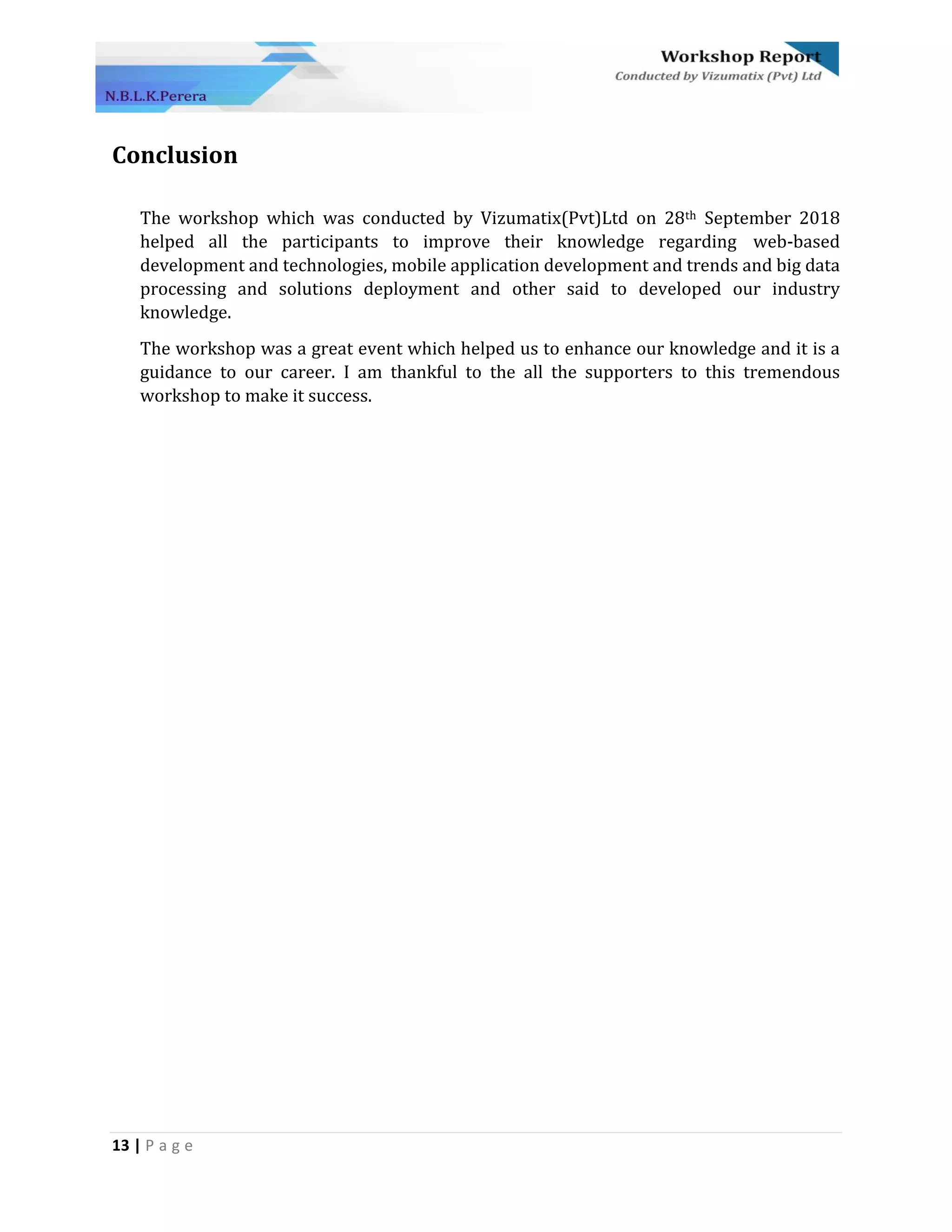 13 | P a g e
Conclusion
The workshop which was conducted by Vizumatix(Pvt)Ltd on 28th September 2018
helped all the participants to improve their knowledge regarding web-based
development and technologies, mobile application development and trends and big data
processing and solutions deployment and other said to developed our industry
knowledge.
The workshop was a great event which helped us to enhance our knowledge and it is a
guidance to our career. I am thankful to the all the supporters to this tremendous
workshop to make it success.
 