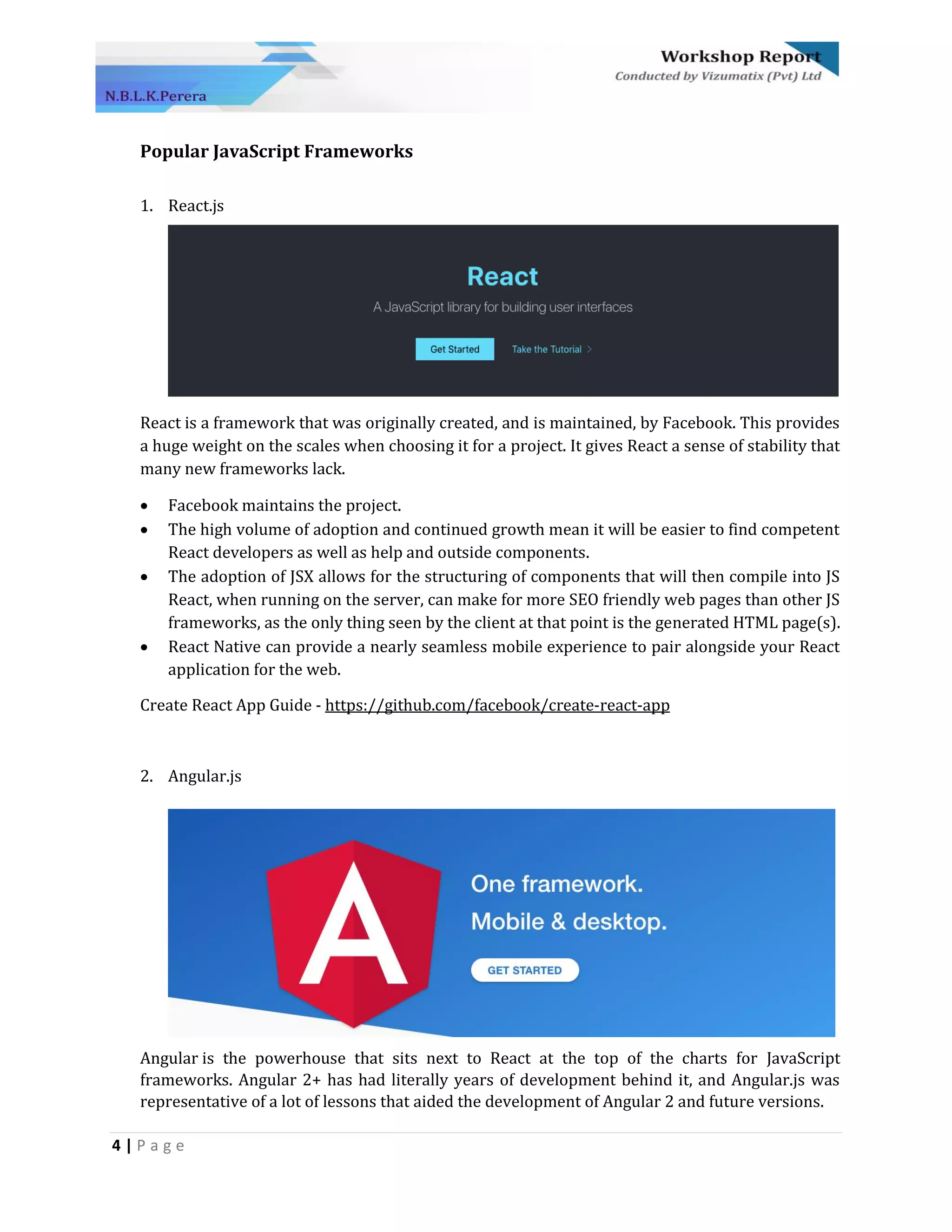 4 | P a g e
Popular JavaScript Frameworks
1. React.js
React is a framework that was originally created, and is maintained, by Facebook. This provides
a huge weight on the scales when choosing it for a project. It gives React a sense of stability that
many new frameworks lack.
• Facebook maintains the project.
• The high volume of adoption and continued growth mean it will be easier to find competent
React developers as well as help and outside components.
• The adoption of JSX allows for the structuring of components that will then compile into JS
React, when running on the server, can make for more SEO friendly web pages than other JS
frameworks, as the only thing seen by the client at that point is the generated HTML page(s).
• React Native can provide a nearly seamless mobile experience to pair alongside your React
application for the web.
Create React App Guide - https://github.com/facebook/create-react-app
2. Angular.js
Angular is the powerhouse that sits next to React at the top of the charts for JavaScript
frameworks. Angular 2+ has had literally years of development behind it, and Angular.js was
representative of a lot of lessons that aided the development of Angular 2 and future versions.
 