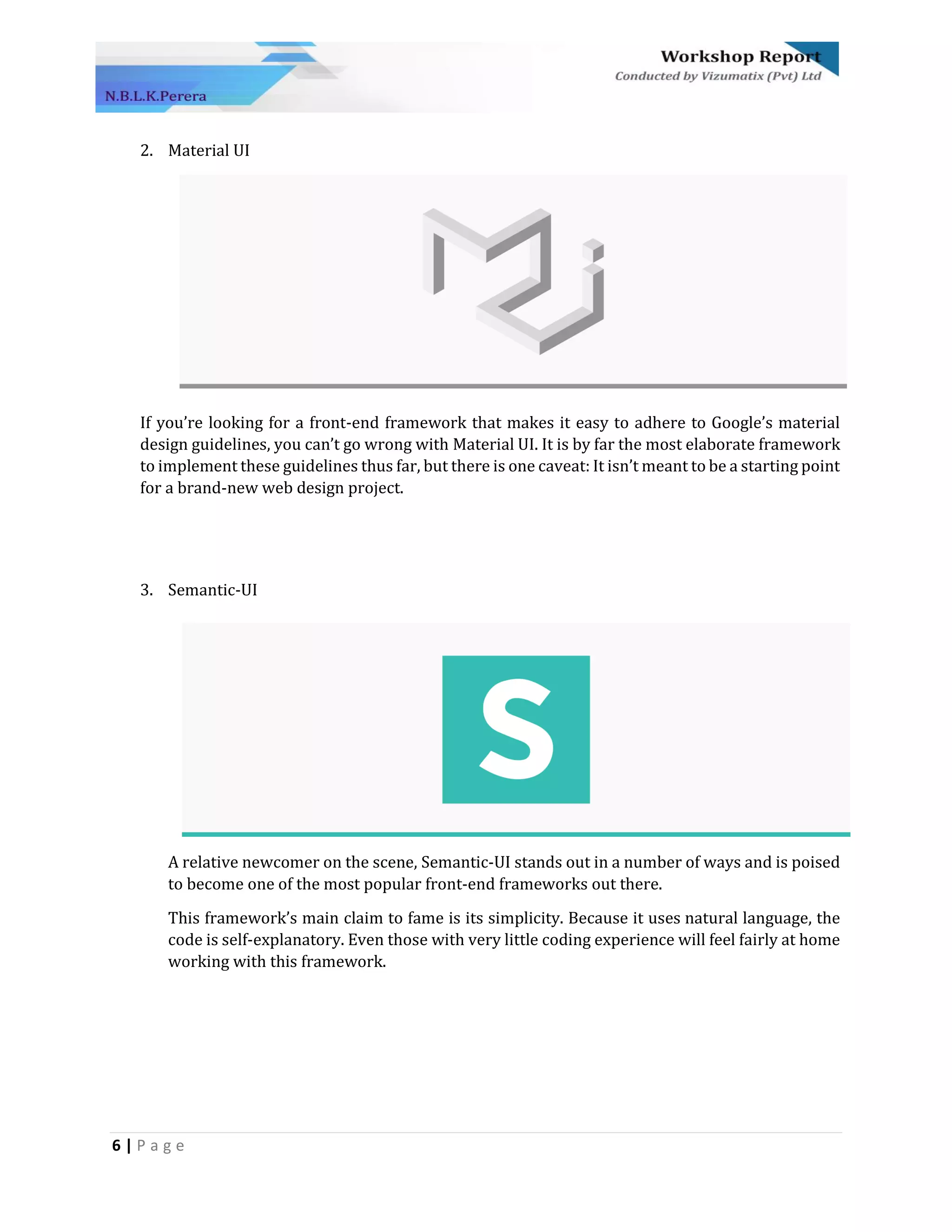 6 | P a g e
2. Material UI
If you’re looking for a front-end framework that makes it easy to adhere to Google’s material
design guidelines, you can’t go wrong with Material UI. It is by far the most elaborate framework
to implement these guidelines thus far, but there is one caveat: It isn’t meant to be a starting point
for a brand-new web design project.
3. Semantic-UI
A relative newcomer on the scene, Semantic-UI stands out in a number of ways and is poised
to become one of the most popular front-end frameworks out there.
This framework’s main claim to fame is its simplicity. Because it uses natural language, the
code is self-explanatory. Even those with very little coding experience will feel fairly at home
working with this framework.
 