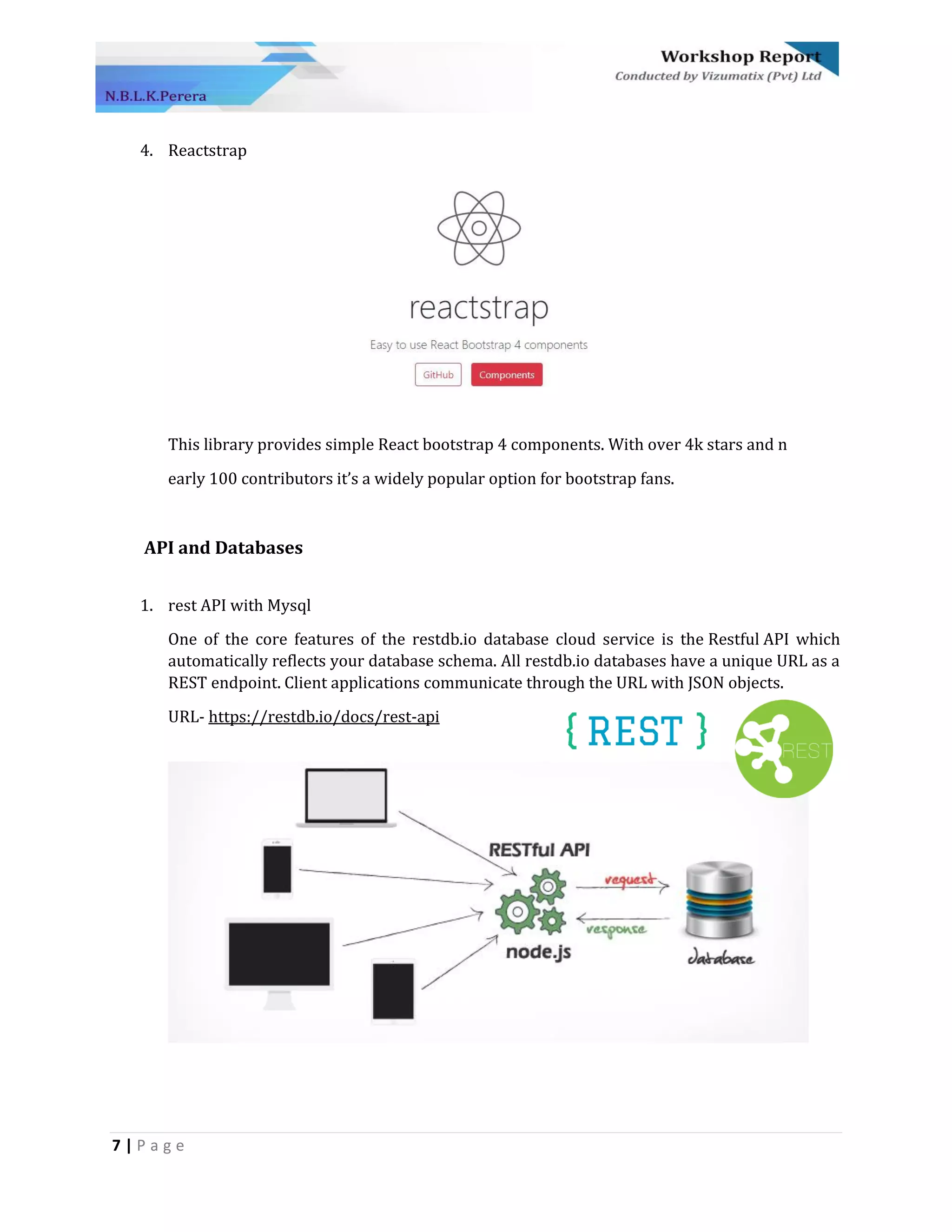 7 | P a g e
4. Reactstrap
This library provides simple React bootstrap 4 components. With over 4k stars and n
early 100 contributors it’s a widely popular option for bootstrap fans.
API and Databases
1. rest API with Mysql
One of the core features of the restdb.io database cloud service is the Restful API which
automatically reflects your database schema. All restdb.io databases have a unique URL as a
REST endpoint. Client applications communicate through the URL with JSON objects.
URL- https://restdb.io/docs/rest-api
 